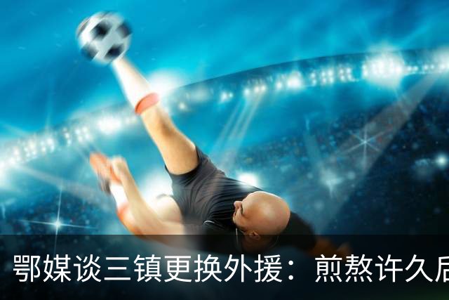 鄂媒谈三镇更换外援：煎熬许久后做出如此“破釜沉舟”的决定